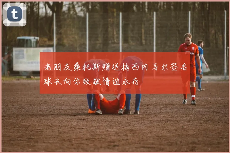 老朋友桑托斯赠送梅西内马尔签名球衣向你致敬情谊永存