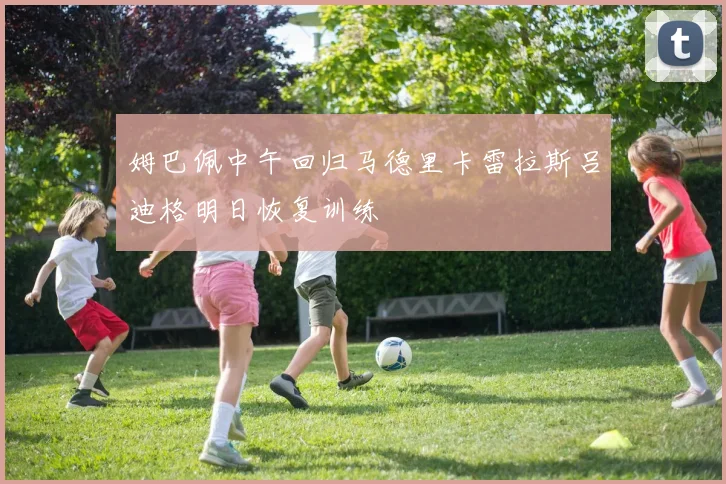 姆巴佩中午回归马德里卡雷拉斯吕迪格明日恢复训练