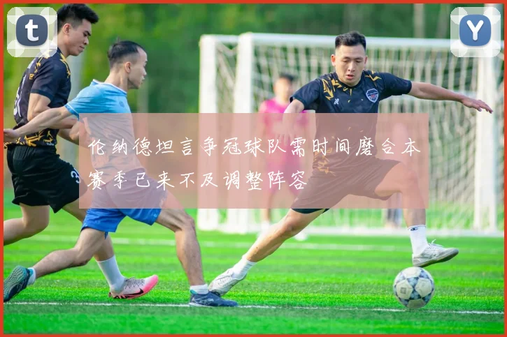 伦纳德坦言争冠球队需时间磨合本赛季已来不及调整阵容