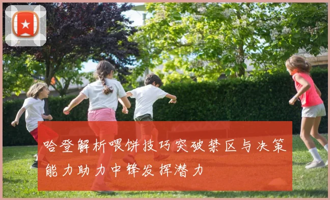 哈登解析喂饼技巧突破禁区与决策能力助力中锋发挥潜力