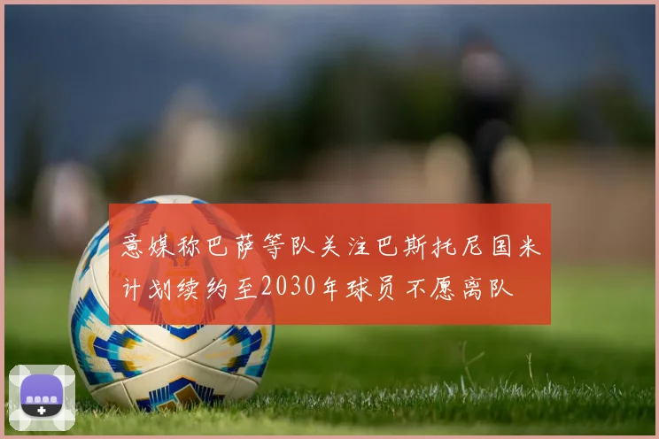 意媒称巴萨等队关注巴斯托尼国米计划续约至2030年球员不愿离队