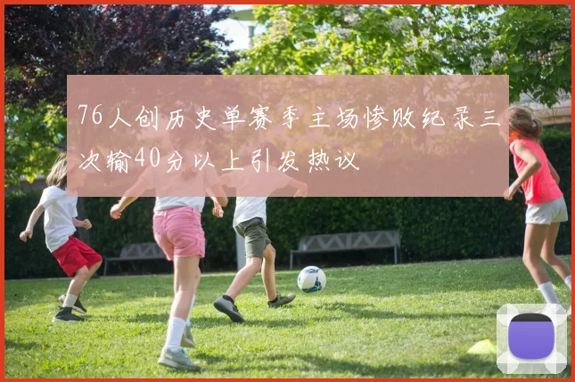 76人创历史单赛季主场惨败纪录三次输40分以上引发热议