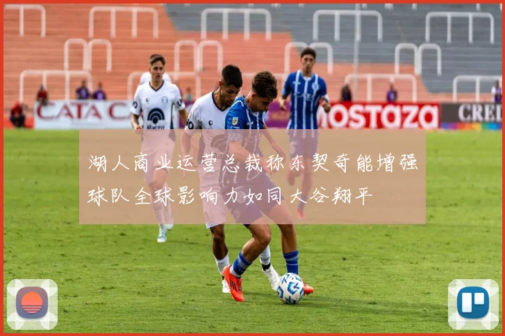 湖人商业运营总裁称东契奇能增强球队全球影响力如同大谷翔平
