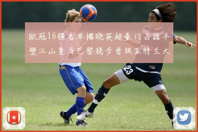 欧冠16强名单揭晓英超豪门占据半壁江山皇马巴黎稳步晋级亚特兰大独撑意甲希望