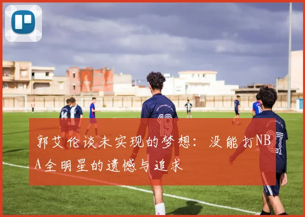 郭艾伦谈未实现的梦想：没能打NBA全明星的遗憾与追求