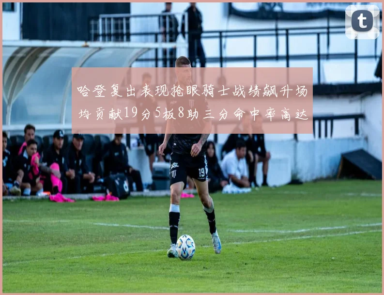 哈登复出表现抢眼骑士战绩飙升场均贡献19分5板8助三分命中率高达50